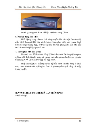 Báo cáo thực tập tốt nghiệp Khoa Công Nghệ Thông Tin
Trà Hữu Nghĩa 13
Bộ xử lý trung tâm VPN số hiệu 3000 của hãng Cisco.
6. Router dùng cho VPN
Thiết bị này cung cấp các tính năng truyền dẫn, bảo mật. Dựa trên hệ
điều hành Internet IOS của mình, hãng Cisco phát triển loại router thích
hợp cho mọi trường hợp, từ truy cập nhà-tới-văn phòng cho đến nhu cầu
của các doanh nghiệp quy mô lớn.
7. Tường lửa PIX của Cisco
Firewall trao đổi Internet riêng (Private Internet Exchange) bao gồm
một cơ chế dịch địa chỉ mạng rất mạnh, máy chủ proxy, bộ lọc gói tin, các
tính năng VPN và chặn truy cập bất hợp pháp.
Thay vì dùng IOS, thiết bị này có hệ điều hành với khả năng tổ chức
cao, xoay sở được với nhiều giao thức, hoạt động rất mạnh bằng cách tập
trung vào IP.
II. VPN CLIENT TO SITE GIẢ LẬP TRÊN GNS3
Sơ đồ mạng :
 