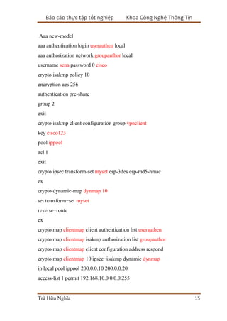Báo cáo thực tập tốt nghiệp Khoa Công Nghệ Thông Tin
Trà Hữu Nghĩa 15
Aaa new-model
aaa authentication login userauthen local
aaa authorization network groupauthor local
username sena password 0 cisco
crypto isakmp policy 10
encryption aes 256
authentication pre-share
group 2
exit
crypto isakmp client configuration group vpnclient
key cisco123
pool ippool
acl 1
exit
crypto ipsec transform-set myset esp-3des esp-md5-hmac
ex
crypto dynamic-map dynmap 10
set transform−set myset
reverse−route
ex
crypto map clientmap client authentication list userauthen
crypto map clientmap isakmp authorization list groupauthor
crypto map clientmap client configuration address respond
crypto map clientmap 10 ipsec−isakmp dynamic dynmap
ip local pool ippool 200.0.0.10 200.0.0.20
access-list 1 permit 192.168.10.0 0.0.0.255
 