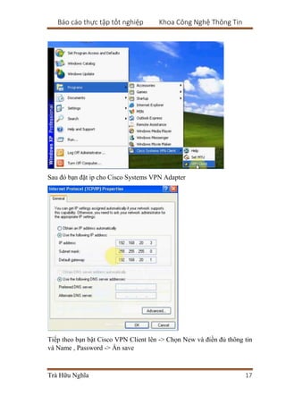 Báo cáo thực tập tốt nghiệp Khoa Công Nghệ Thông Tin
Trà Hữu Nghĩa 17
Sau đó bạn đặt ip cho Cisco Systems VPN Adapter
Tiếp theo bạn bật Cisco VPN Client lên -> Chọn New và điền đủ thông tin
và Name , Password -> Ấn save
 