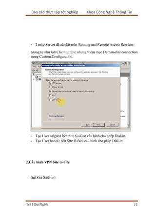 Báo cáo thực tập tốt nghiệp Khoa Công Nghệ Thông Tin
Trà Hữu Nghĩa 22
- 2 máy Server đã cài đặt role Routing and Remote Access Services:
tương tự như lab Client to Site nhưng thêm mục Deman-dial connection
trong Custom Configuration.
- Tạo User saigon1 bên Site SaiGon cấu hình cho phép Dial-in.
- Tạo User hanoi1 bên Site HaNoi cấu hình cho phép Dial-in.
2.Cấu hình VPN Site to Site
(tại Site SaiGon)
 