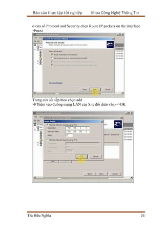Báo cáo thực tập tốt nghiệp Khoa Công Nghệ Thông Tin
Trà Hữu Nghĩa 26
ở cửa sổ Protocol and Security chọn Route IP packets on the interface
next
Trong cửa sổ tiếp theo chọn add
Thêm vào đường mạng LAN của Site đối diện vào.-->OK
 