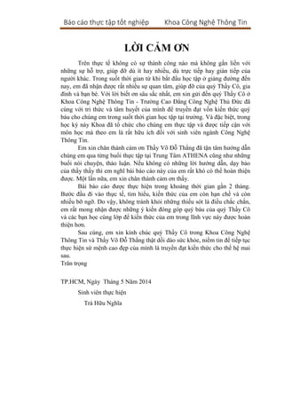 Báo cáo thực tập tốt nghiệp Khoa Công Nghệ Thông Tin
LỜI CẢM ƠN
Trên thực tế không có sự thành công nào mà không gắn liền với
những sự hỗ trợ, giúp đỡ dù ít hay nhiều, dù trực tiếp hay gián tiếp của
người khác. Trong suốt thời gian từ khi bắt đầu học tập ở giảng đường đến
nay, em đã nhận được rất nhiều sự quan tâm, giúp đỡ của quý Thầy Cô, gia
đình và bạn bè. Với lời biết ơn sâu sắc nhất, em xin gửi đến quý Thầy Cô ở
Khoa Công Nghệ Thông Tin - Trường Cao Đẳng Công Nghệ Thủ Đức đã
cùng với tri thức và tâm huyết của mình để truyền đạt vốn kiến thức quý
báu cho chúng em trong suốt thời gian học tập tại trường. Và đặc biệt, trong
học kỳ này Khoa đã tổ chức cho chúng em thực tập và được tiếp cận với
môn học mà theo em là rất hữu ích đối với sinh viên ngành Công Nghệ
Thông Tin.
Em xin chân thành cảm ơn Thầy Võ Đỗ Thắng đã tận tâm hướng dẫn
chúng em qua từng buổi thực tập tại Trung Tâm ATHENA cũng như những
buổi nói chuyện, thảo luận. Nếu không có những lời hướng dẫn, dạy bảo
của thầy thầy thì em nghĩ bài báo cáo này của em rất khó có thể hoàn thiện
được. Một lần nữa, em xin chân thành cảm ơn thầy.
Bài báo cáo được thực hiện trong khoảng thời gian gần 2 tháng.
Bước đầu đi vào thực tế, tìm hiểu, kiến thức của em còn hạn chế và còn
nhiều bỡ ngỡ. Do vậy, không tránh khỏi những thiếu sót là điều chắc chắn,
em rất mong nhận được những ý kiến đóng góp quý báu của quý Thầy Cô
và các bạn học cùng lớp để kiến thức của em trong lĩnh vực này được hoàn
thiện hơn.
Sau cùng, em xin kính chúc quý Thầy Cô trong Khoa Công Nghệ
Thông Tin và Thầy Võ Đỗ Thắng thật dồi dào sức khỏe, niềm tin để tiếp tục
thực hiện sứ mệnh cao đẹp của mình là truyền đạt kiến thức cho thế hệ mai
sau.
Trân trọng
TP.HCM, Ngày Tháng 5 Năm 2014
Sinh viên thực hiện
Trà Hữu Nghĩa
 