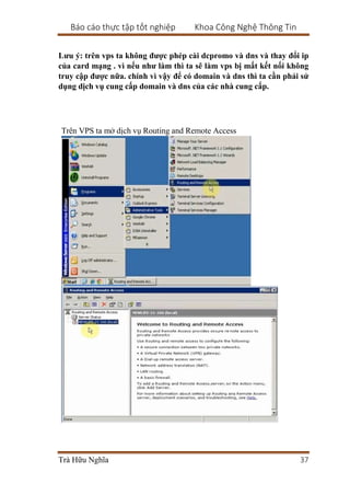 Báo cáo thực tập tốt nghiệp Khoa Công Nghệ Thông Tin
Trà Hữu Nghĩa 37
Lưu ý: trên vps ta không được phép cài dcpromo và dns và thay đổi ip
của card mạng . vì nếu như làm thì ta sẽ làm vps bị mất kết nối không
truy cập được nữa. chính vì vậy để có domain và dns thì ta cần phải sử
dụng dịch vụ cung cấp domain và dns của các nhà cung cấp.
Trên VPS ta mở dịch vụ Routing and Remote Access
 