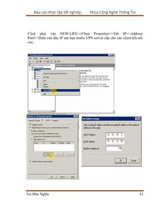 Báo cáo thực tập tốt nghiệp Khoa Công Nghệ Thông Tin
Trà Hữu Nghĩa 41
Click phải vào NEW-LIFE>>Chọn Properties>>Tab IP>>Address
Pool>>Điển vào dãy IP mà bạn muốn VPN server cấp cho các client kết nối
vào.
 
