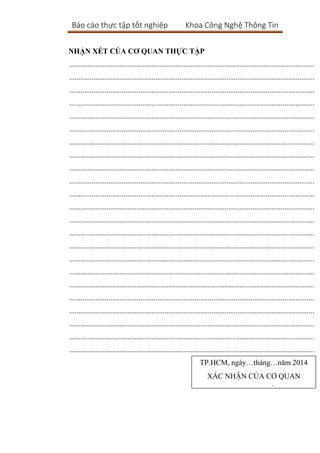 Báo cáo thực tập tốt nghiệp Khoa Công Nghệ Thông Tin
NHẬN XÉT CỦA CƠ QUAN THỰC TẬP
...................................................................................................................................
...................................................................................................................................
...................................................................................................................................
...................................................................................................................................
...................................................................................................................................
...................................................................................................................................
...................................................................................................................................
...................................................................................................................................
...................................................................................................................................
...................................................................................................................................
...................................................................................................................................
...................................................................................................................................
...................................................................................................................................
...................................................................................................................................
...................................................................................................................................
...................................................................................................................................
...................................................................................................................................
...................................................................................................................................
...................................................................................................................................
...................................................................................................................................
...................................................................................................................................
...................................................................................................................................
...................................................................................................................................
TP.HCM, ngày…tháng…năm 2014
XÁC NHẬN CỦA CƠ QUAN
(Kí tên,đóng dấu)
 