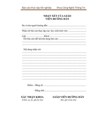 Báo cáo thực tập tốt nghiệp Khoa Công Nghệ Thông Tin
NHẬN XÉT CỦA GIÁO
VIÊN HƯỚNG DẪN
Họ và tên người hướng dẫn: .................................................................
……………………………………………………………………………………………
Nhận xét báo cáo thực tập của học sinh/sinh viên : ..............................
…………………………………………………………………………………………………
Lớp: .............................Khoá: ..............................................................
Tên báo cáo (đề tài)/nội dung báo cáo: ...............................................
...............................................................................................................
...............................................................................................................
Nội dung nhận xét:
...............................................................................................................
...............................................................................................................
...............................................................................................................
...............................................................................................................
...............................................................................................................
...............................................................................................................
...............................................................................................................
...............................................................................................................
...............................................................................................................
...............................................................................................................
...............................................................................................................
Điểm: - Bằng số: ..........................................................................
- Bằng chữ:........................................................................
XÁC NHẬN KHOA GIÁO VIÊN HƯỚNG DẪN
(Chức vụ, ký, ghi họ tên) (Ký, ghi rõ họ tên)
 