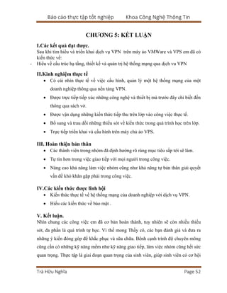 Báo cáo thực tập tốt nghiệp Khoa Công Nghệ Thông Tin
Trà Hữu Nghĩa Page 52
CHƯƠNG 5: KẾT LUẬN
I.Các kết quả đạt được.
Sau khi tìm hiểu và triển khai dịch vụ VPN trên máy ảo VMWare và VPS em đã có
kiến thức về:
- Hiểu về cấu trúc hạ tầng, thiết kế và quản trị hệ thống mạng qua dịch vu VPN
II.Kinh nghiệm thực tế
 Có cái nhìn thực tế về việc cấu hình, quản lý một hệ thống mạng của một
doanh nghiệp thông qua nền tảng VPN.
 Được trực tiếp tiếp xúc những công nghệ và thiết bị mà trước đây chỉ biết đến
thông qua sách vở.
 Được vận dụng những kiến thức tiếp thu trên lớp vào công việc thực tế.
 Bổ sung và trau dồi những thiếu sót về kiến thức trong quá trình học trên lớp.
 Trực tiếp triển khai và cấu hình trên máy chủ ảo VPS.
III. Hoàn thiện bản thân
 Các thành viên trong nhóm đã định hướng rõ ràng mục tiêu sắp tới sẽ làm.
 Tự tin hơn trong việc giao tiếp với mọi người trong công việc.
 Nâng cao khả năng làm việc nhóm cũng như khả năng tự bản thân giải quyết
vấn đề khó khăn gặp phải trong công việc.
IV.Các kiến thức được lĩnh hội
 Kiến thức thực tế về hệ thống mạng của doanh nghiệp với dịch vụ VPN.
 Hiểu các kiến thức về bảo mật .
V. Kết luận.
Nhìn chung các công việc em đã cơ bản hoàn thành, tuy nhiên sẽ còn nhiều thiếu
sót, đa phần là quá trình tự học. Vì thế mong Thầy cô, các bạn đánh giá và đưa ra
những ý kiến đóng góp để khắc phục và sữa chữa. Bênh cạnh trình độ chuyên mông
cũng cần có những kỹ năng mềm như kỹ năng giao tiếp, làm việc nhóm cũng hết sức
quan trọng. Thực tập là giai đoạn quan trọng của sinh viên, giúp sinh viên có cơ hội
 
