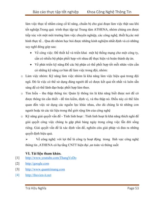 Báo cáo thực tập tốt nghiệp Khoa Công Nghệ Thông Tin
Trà Hữu Nghĩa Page 53
làm việc thực tế nhằm củng cố kĩ năng, chuẩn bị cho giai đoạn làm việc thật sau khi
tốt nghiệp.Trong quá trình thực tập tại Trung tâm ATHENA, nhóm chúng em được
tiếp xúc với một môi trường làm việc chuyên nghiệp, các công nghệ, thiết bị,các mô
hình thực tế... Qua đó nhóm học hỏi được những kinh nghiệm nhất định và có những
suy nghĩ đóng góp sau:
 Về công việc: Để thiết kế và triển khai một hệ thống mạng cho một công ty,
cần có nhiều bộ phận phối hợp với nhau để thực hiện và hoàn thành dự án.
 Về phát triển kỹ năng:Để các bộ phận có thể phối hợp tốt mỗi nhân viên cần
có những kỹ năng cơ bản để làm việc trong đội, nhóm:
o Làm việc nhóm: Kỹ năng làm việc nhóm là khả năng làm việc hiệu quả trong đội
ngũ. Đó là việc có thể sử dụng đúng người để có được kết quả tốt nhất và luôn sẵn
sàng để có thể lãnh đạo hoặc phối hợp làm theo.
o Tìm hiểu – thu thập thông tin: Quản lý thông tin là khả năng biết được nơi để có
được thông tin cần thiết - để tìm kiếm, định vị, và thu thập nó. Điều này có thể liên
quan đến việc sử dụng các nguồn lực khác nhau, cho dù chúng là từ những con
người hoặc từ các tài liệu trong thế giới rộng lớn của công nghệ
o Kỹ năng giải quyết vấn đề - Tính linh hoạt : Tính linh hoạt là khả năng thích nghi để
giải quyết công việc chúng ta gặp phải hàng ngày trong công việc lẫn đời sống
riêng. Giải quyết vấn đề là xác định vấn đề, nghiên cứu giải pháp và đưa ra những
quyết định hiệu quả.
 Về công nghệ: với lợi thế là công ty hoạt động trong lĩnh vực công nghệ
thông tin ,ATHENA có hạ tầng CNTT hiện đại ,an toàn và thông suốt
VI. Tài liệu tham khảo.
[1] http://www.youtube.com/ThangVoDo
[2] http://google.com
[3] http://www.quantrimang.com
[4] http://thuvien-it.net
 