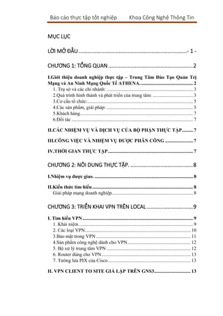 Báo cáo thực tập tốt nghiệp Khoa Công Nghệ Thông Tin
MỤC LỤC
LỜI MỞ ĐẦU.........................................................................- 1 -
CHƯƠNG 1: TỔNG QUAN.........................................................2
I.Giới thiệu doanh nghiệp thực tập – Trung Tâm Đào Tạo Quản Trị
Mạng và An Ninh Mạng Quốc Tế ATHENA............................................ 2
1. Trụ sở và các chi nhánh: ....................................................................... 3
2.Quá trình hình thành và phát triển của trung tâm: ................................. 3
3.Cơ cấu tổ chức:....................................................................................... 5
4.Các sản phẩm, giải pháp: ....................................................................... 5
5.Khách hàng............................................................................................. 7
6.Đối tác .................................................................................................... 7
II.CÁC NHIỆM VỤ VÀ DỊCH VỤ CỦA BỘ PHẬN THỰC TẬP......... 7
III.CÔNG VIỆC VÀ NHIỆM VỤ ĐƯỢC PHÂN CÔNG ....................... 7
IV.THỜI GIAN THỰC TẬP...................................................................... 7
CHƯƠNG 2: NÔI DUNG THỰC TẬP. ..........................................8
I.Nhiệm vụ được giao. ................................................................................. 8
II.Kiến thức tìm hiểu................................................................................... 8
Giải pháp mạng doanh nghiệp................................................................... 8
CHƯƠNG 3: TRIỂN KHAI VPN TRÊN LOCAL ...............................9
I. Tìm hiểu VPN........................................................................................... 9
1. Khái niệm.............................................................................................. 9
2. Các loại VPN....................................................................................... 10
3.Bảo mật trong VPN.............................................................................. 11
4.Sản phẩm công nghệ dành cho VPN.................................................... 12
5. Bộ xử lý trung tâm VPN ..................................................................... 12
6. Router dùng cho VPN ......................................................................... 13
7. Tường lửa PIX của Cisco.................................................................... 13
II. VPN CLIENT TO SITE GIẢ LẬP TRÊN GNS3.............................. 13
 