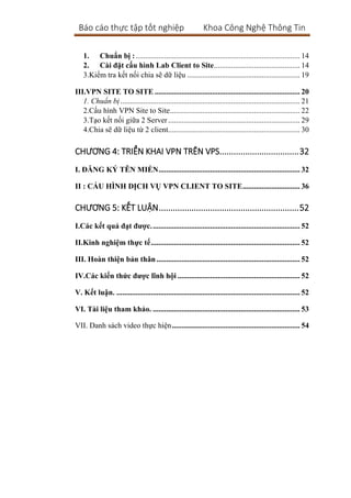 Báo cáo thực tập tốt nghiệp Khoa Công Nghệ Thông Tin
1. Chuẩn bị :...................................................................................... 14
2. Cài đặt cấu hình Lab Client to Site............................................. 14
3.Kiểm tra kết nối chia sẽ dữ liệu ........................................................... 19
III.VPN SITE TO SITE ............................................................................ 20
1. Chuẩn bị.............................................................................................. 21
2.Cấu hình VPN Site to Site.................................................................... 22
3.Tạo kết nối giữa 2 Server..................................................................... 29
4.Chia sẽ dữ liệu từ 2 client..................................................................... 30
CHƯƠNG 4: TRIỂN KHAI VPN TRÊN VPS..................................32
I. ĐĂNG KÝ TÊN MIỀN.......................................................................... 32
II : CẤU HÌNH DỊCH VỤ VPN CLIENT TO SITE.............................. 36
CHƯƠNG 5: KẾT LUẬN............................................................52
I.Các kết quả đạt được.............................................................................. 52
II.Kinh nghiệm thực tế.............................................................................. 52
III. Hoàn thiện bản thân ........................................................................... 52
IV.Các kiến thức được lĩnh hội ................................................................ 52
V. Kết luận. ................................................................................................ 52
VI. Tài liệu tham khảo. ............................................................................. 53
VII. Danh sách video thực hiện................................................................... 54
 