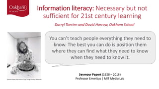 Information literacy: Necessary but not
sufficient for 21st century learning
You can’t teach people everything they need to
know. The best you can do is position them
where they can find what they need to know
when they need to know it.
Darryl Toerien and David Harrow, Oakham School
 
