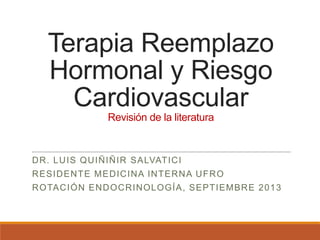 Terapia Reemplazo
Hormonal y Riesgo
Cardiovascular
Revisión de la literatura
DR. LUIS QUIÑIÑIR SALVATICI
RESIDENTE MEDICINA INTERNA UFRO
ROTACIÓN ENDOCRINOLOGÍA, SEPTIEMBRE 2013
 