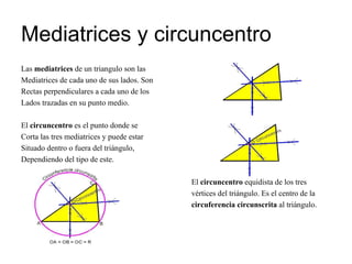 Mediatrices y circuncentro Las  mediatrices  de un triangulo son las  Mediatrices de cada uno de sus lados. Son  Rectas perpendiculares a cada uno de los Lados trazadas en su punto medio. El  circuncentro  es el punto donde se  Corta las tres mediatrices y puede estar Situado dentro o fuera del triángulo, Dependiendo del tipo de este. El  circuncentro  equidista de los tres vértices del triángulo. Es el centro de la circuferencia circunscrita  al triángulo.   