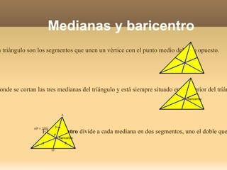 Medianas y baricentro Las medianas de un triángulo son los segmentos que unen un vértice con el punto medio del lado opuesto. El baricentro es el punto donde se cortan las tres medianas del triángulo y está siempre situado en el interior del triángulo. El baricentro divide a cada mediana en dos segmentos, uno el doble que el otro.