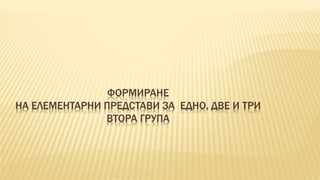 ФОРМИРАНЕ 
НА ЕЛЕМЕНТАРНИ ПРЕДСТАВИ ЗА ЕДНО, ДВЕ И ТРИ 
ВТОРА ГРУПА 
 