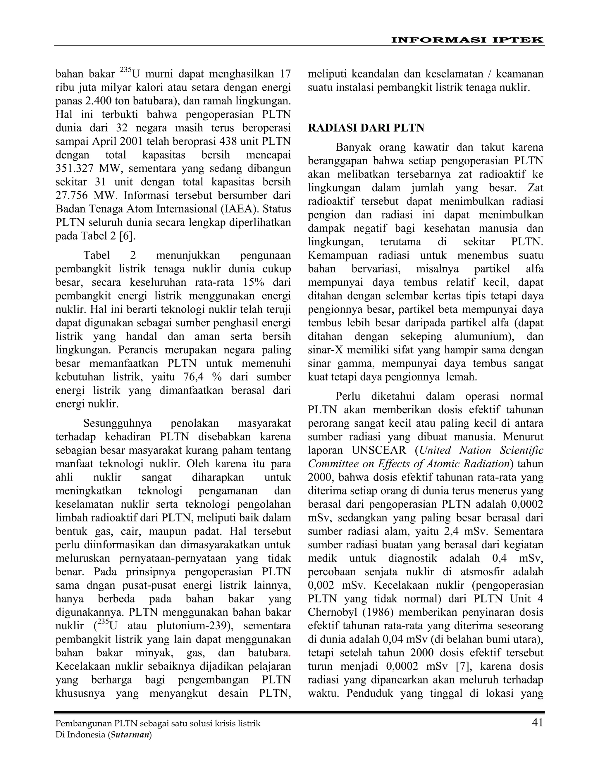 INFORMASI IPTEK
Pembangunan PLTN sebagai satu solusi krisis listrik 41
Di Indonesia (Sutarman)
bahan bakar 235
U murni dapat menghasilkan 17
ribu juta milyar kalori atau setara dengan energi
panas 2.400 ton batubara), dan ramah lingkungan.
Hal ini terbukti bahwa pengoperasian PLTN
dunia dari 32 negara masih terus beroperasi
sampai April 2001 telah beroprasi 438 unit PLTN
dengan total kapasitas bersih mencapai
351.327 MW, sementara yang sedang dibangun
sekitar 31 unit dengan total kapasitas bersih
27.756 MW. Informasi tersebut bersumber dari
Badan Tenaga Atom Internasional (IAEA). Status
PLTN seluruh dunia secara lengkap diperlihatkan
pada Tabel 2 [6].
Tabel 2 menunjukkan pengunaan
pembangkit listrik tenaga nuklir dunia cukup
besar, secara keseluruhan rata-rata 15% dari
pembangkit energi listrik menggunakan energi
nuklir. Hal ini berarti teknologi nuklir telah teruji
dapat digunakan sebagai sumber penghasil energi
listrik yang handal dan aman serta bersih
lingkungan. Perancis merupakan negara paling
besar memanfaatkan PLTN untuk memenuhi
kebutuhan listrik, yaitu 76,4 % dari sumber
energi listrik yang dimanfaatkan berasal dari
energi nuklir.
Sesungguhnya penolakan masyarakat
terhadap kehadiran PLTN disebabkan karena
sebagian besar masyarakat kurang paham tentang
manfaat teknologi nuklir. Oleh karena itu para
ahli nuklir sangat diharapkan untuk
meningkatkan teknologi pengamanan dan
keselamatan nuklir serta teknologi pengolahan
limbah radioaktif dari PLTN, meliputi baik dalam
bentuk gas, cair, maupun padat. Hal tersebut
perlu diinformasikan dan dimasyarakatkan untuk
meluruskan pernyataan-pernyataan yang tidak
benar. Pada prinsipnya pengoperasian PLTN
sama dngan pusat-pusat energi listrik lainnya,
hanya berbeda pada bahan bakar yang
digunakannya. PLTN menggunakan bahan bakar
nuklir (235
U atau plutonium-239), sementara
pembangkit listrik yang lain dapat menggunakan
bahan bakar minyak, gas, dan batubara.
Kecelakaan nuklir sebaiknya dijadikan pelajaran
yang berharga bagi pengembangan PLTN
khususnya yang menyangkut desain PLTN,
meliputi keandalan dan keselamatan / keamanan
suatu instalasi pembangkit listrik tenaga nuklir.
RADIASI DARI PLTN
Banyak orang kawatir dan takut karena
beranggapan bahwa setiap pengoperasian PLTN
akan melibatkan tersebarnya zat radioaktif ke
lingkungan dalam jumlah yang besar. Zat
radioaktif tersebut dapat menimbulkan radiasi
pengion dan radiasi ini dapat menimbulkan
dampak negatif bagi kesehatan manusia dan
lingkungan, terutama di sekitar PLTN.
Kemampuan radiasi untuk menembus suatu
bahan bervariasi, misalnya partikel alfa
mempunyai daya tembus relatif kecil, dapat
ditahan dengan selembar kertas tipis tetapi daya
pengionnya besar, partikel beta mempunyai daya
tembus lebih besar daripada partikel alfa (dapat
ditahan dengan sekeping alumunium), dan
sinar-X memiliki sifat yang hampir sama dengan
sinar gamma, mempunyai daya tembus sangat
kuat tetapi daya pengionnya lemah.
Perlu diketahui dalam operasi normal
PLTN akan memberikan dosis efektif tahunan
perorang sangat kecil atau paling kecil di antara
sumber radiasi yang dibuat manusia. Menurut
laporan UNSCEAR (United Nation Scientific
Committee on Effects of Atomic Radiation) tahun
2000, bahwa dosis efektif tahunan rata-rata yang
diterima setiap orang di dunia terus menerus yang
berasal dari pengoperasian PLTN adalah 0,0002
mSv, sedangkan yang paling besar berasal dari
sumber radiasi alam, yaitu 2,4 mSv. Sementara
sumber radiasi buatan yang berasal dari kegiatan
medik untuk diagnostik adalah 0,4 mSv,
percobaan senjata nuklir di atsmosfir adalah
0,002 mSv. Kecelakaan nuklir (pengoperasian
PLTN yang tidak normal) dari PLTN Unit 4
Chernobyl (1986) memberikan penyinaran dosis
efektif tahunan rata-rata yang diterima seseorang
di dunia adalah 0,04 mSv (di belahan bumi utara),
tetapi setelah tahun 2000 dosis efektif tersebut
turun menjadi 0,0002 mSv [7], karena dosis
radiasi yang dipancarkan akan meluruh terhadap
waktu. Penduduk yang tinggal di lokasi yang
 