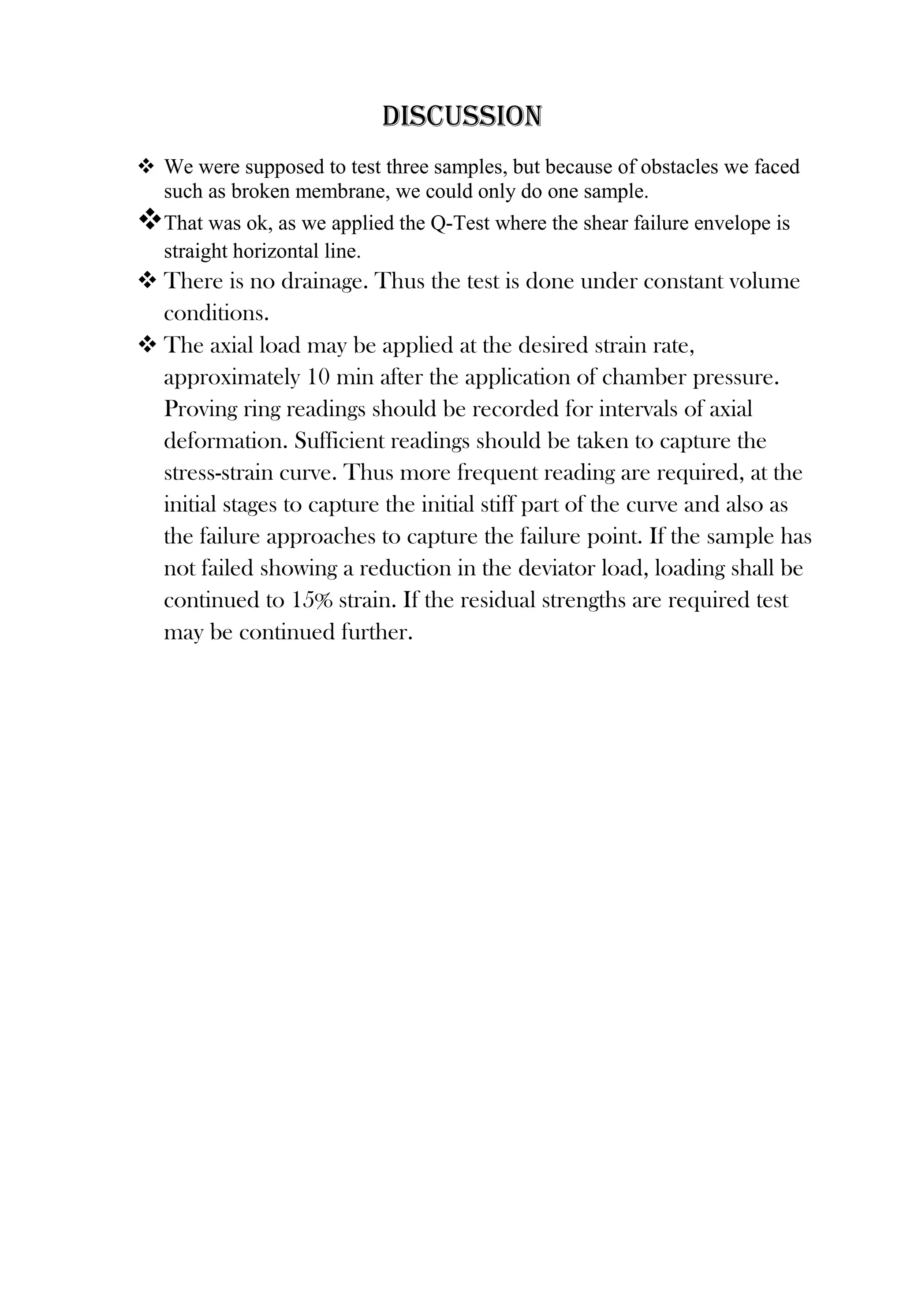 Discussion
 We were supposed to test three samples, but because of obstacles we faced
such as broken membrane, we could only do one sample.
That was ok, as we applied the Q-Test where the shear failure envelope is
straight horizontal line.

 There is no drainage. Thus the test is done under constant volume
conditions.
 The axial load may be applied at the desired strain rate,
approximately 10 min after the application of chamber pressure.
Proving ring readings should be recorded for intervals of axial
deformation. Sufficient readings should be taken to capture the
stress-strain curve. Thus more frequent reading are required, at the
initial stages to capture the initial stiff part of the curve and also as
the failure approaches to capture the failure point. If the sample has
not failed showing a reduction in the deviator load, loading shall be
continued to 15% strain. If the residual strengths are required test
may be continued further.

 