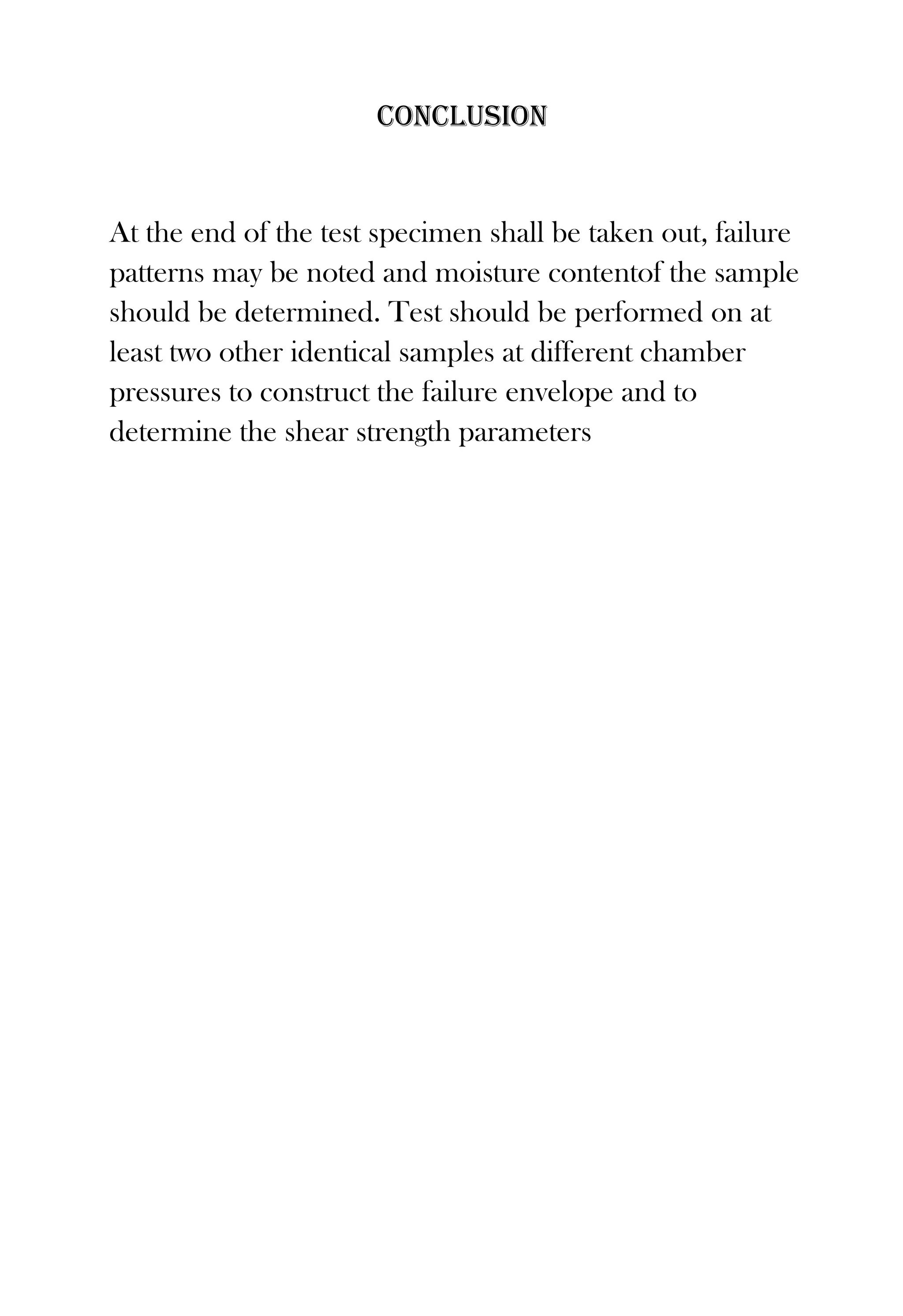 Conclusion

At the end of the test specimen shall be taken out, failure
patterns may be noted and moisture contentof the sample
should be determined. Test should be performed on at
least two other identical samples at different chamber
pressures to construct the failure envelope and to
determine the shear strength parameters

 