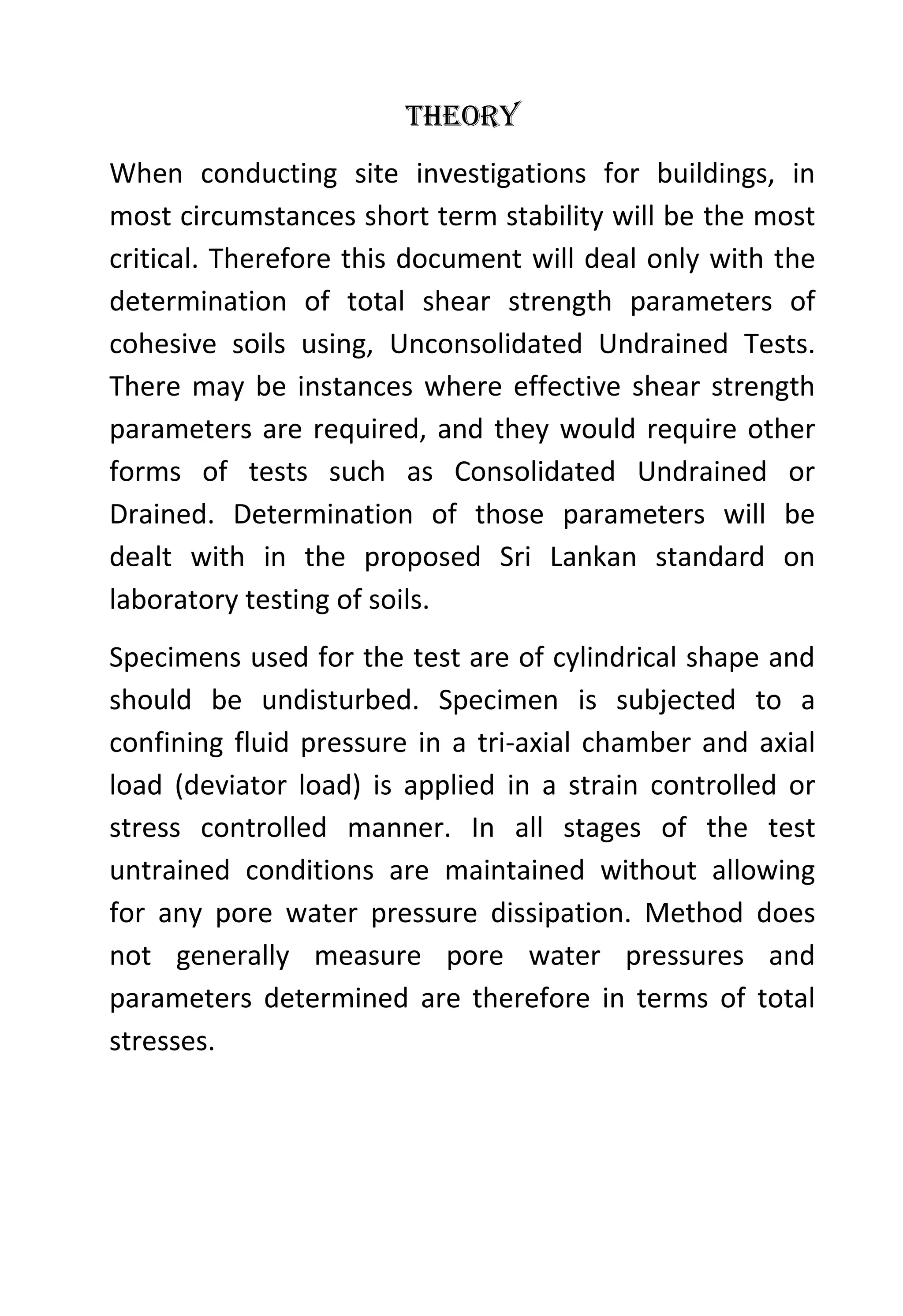 Theory
When conducting site investigations for buildings, in
most circumstances short term stability will be the most
critical. Therefore this document will deal only with the
determination of total shear strength parameters of
cohesive soils using, Unconsolidated Undrained Tests.
There may be instances where effective shear strength
parameters are required, and they would require other
forms of tests such as Consolidated Undrained or
Drained. Determination of those parameters will be
dealt with in the proposed Sri Lankan standard on
laboratory testing of soils.
Specimens used for the test are of cylindrical shape and
should be undisturbed. Specimen is subjected to a
confining fluid pressure in a tri-axial chamber and axial
load (deviator load) is applied in a strain controlled or
stress controlled manner. In all stages of the test
untrained conditions are maintained without allowing
for any pore water pressure dissipation. Method does
not generally measure pore water pressures and
parameters determined are therefore in terms of total
stresses.

 