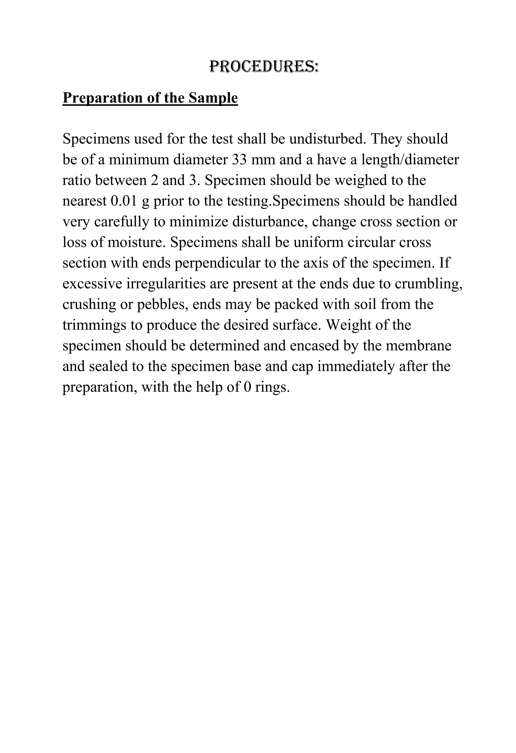 procedures:
Preparation of the Sample
Specimens used for the test shall be undisturbed. They should
be of a minimum diameter 33 mm and a have a length/diameter
ratio between 2 and 3. Specimen should be weighed to the
nearest 0.01 g prior to the testing.Specimens should be handled
very carefully to minimize disturbance, change cross section or
loss of moisture. Specimens shall be uniform circular cross
section with ends perpendicular to the axis of the specimen. If
excessive irregularities are present at the ends due to crumbling,
crushing or pebbles, ends may be packed with soil from the
trimmings to produce the desired surface. Weight of the
specimen should be determined and encased by the membrane
and sealed to the specimen base and cap immediately after the
preparation, with the help of 0 rings.

 
