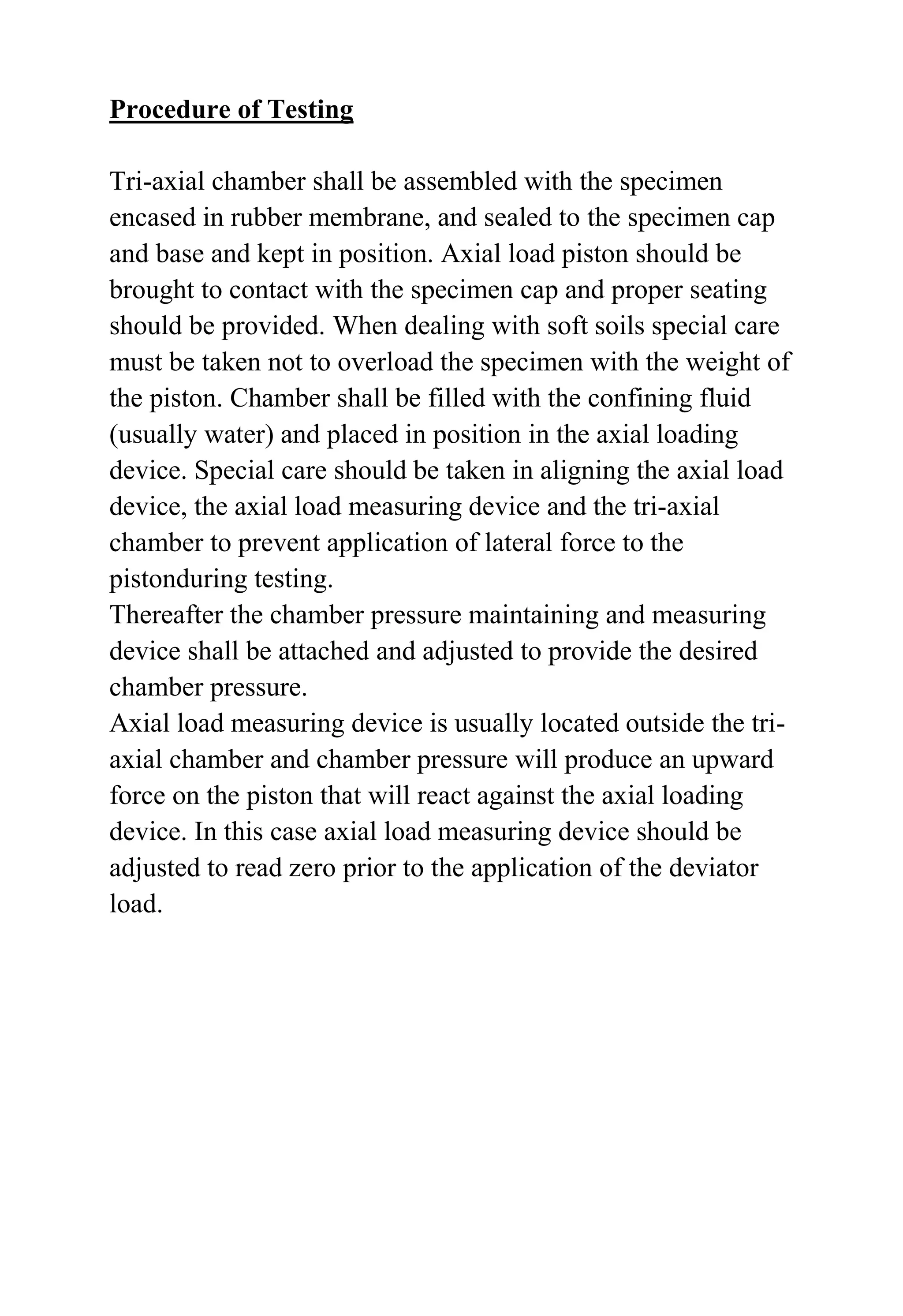 Procedure of Testing
Tri-axial chamber shall be assembled with the specimen
encased in rubber membrane, and sealed to the specimen cap
and base and kept in position. Axial load piston should be
brought to contact with the specimen cap and proper seating
should be provided. When dealing with soft soils special care
must be taken not to overload the specimen with the weight of
the piston. Chamber shall be filled with the confining fluid
(usually water) and placed in position in the axial loading
device. Special care should be taken in aligning the axial load
device, the axial load measuring device and the tri-axial
chamber to prevent application of lateral force to the
pistonduring testing.
Thereafter the chamber pressure maintaining and measuring
device shall be attached and adjusted to provide the desired
chamber pressure.
Axial load measuring device is usually located outside the triaxial chamber and chamber pressure will produce an upward
force on the piston that will react against the axial loading
device. In this case axial load measuring device should be
adjusted to read zero prior to the application of the deviator
load.

 