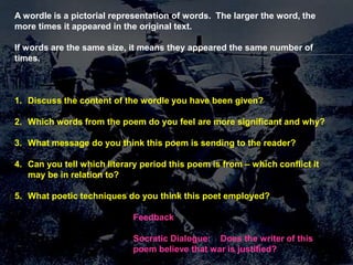 AText Interrogation - Poetry
wordle is a pictorial representation of words. The larger the word, the
more times it appeared in the original text.

Thunks the same number of
If words are the same size, it means they appeared
times.

IsCan a justified?
• war ever fly cause

an
aeroplane to crash?

1. Discuss the content of the wordle you have been given?

2. Which words from the poem do you feel are more significant and why?
3. What message do you think this poem is sending to the reader?
What do we mean by justification?
4. Can you tell which literary period this poem is from – which conflict it
What exactly are we defining as „war‟?
may be in relation to?
Do we have a duty to employed?
5. What poetic techniques do you think this poet protect our country?
How do we decide what we fight for?
Feedback
Who decides if we should go to war?of this
Socratic Dialogue: Does the writer
poem believe that war is justified?

 