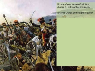 Do any of your answers/opinions
change if I tell you that this poem:
Is called Charge of the Light Brigade?
Was written by Alfred, Lord Tennyson,
the poet Laureate from 1850 until
1892?

Was written to honour the dead cavalry
men from a battle on the 25th October
1854, in the Crimean War?
And that…
Of the 637 men, 247 were killed (38%)
and that the suicidal charge was the
fault of miscommunication among the
officers in the British Army?

 