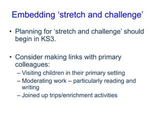 Embedding ‘stretch and challenge’
• Planning for ‘stretch and challenge’ should
begin in KS3.
• Consider making links with primary
colleagues:
– Visiting children in their primary setting
– Moderating work – particularly reading and
writing
– Joined up trips/enrichment activities

 