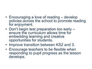 • Encouraging a love of reading – develop
policies across the school to promote reading
for enjoyment.
• Don’t begin test preparation too early –
ensure the curriculum allows time for
embedding learning and creative
opportunities for students.
• Improve transition between KS2 and 3.
• Encourage teachers to be flexible when
responding to pupil progress as the lesson
develops.

 