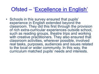 Ofsted – ‘Excellence in English’
• Schools in this survey ensured that pupils’
experience in English extended beyond the
classroom. They did this first through the provision
of rich extra-curricular experiences outside school,
such as reading groups, theatre trips and working
with creative practitioners. They also ensured that
classroom activities, wherever possible, involved
real tasks, purposes, audiences and issues related
to the local or wider community. In this way, the
curriculum matched pupils’ needs and interests.

 