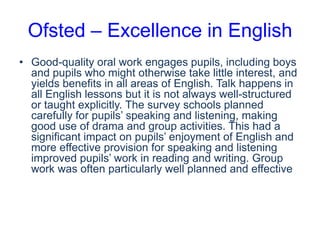 Ofsted – Excellence in English
• Good-quality oral work engages pupils, including boys
and pupils who might otherwise take little interest, and
yields benefits in all areas of English. Talk happens in
all English lessons but it is not always well-structured
or taught explicitly. The survey schools planned
carefully for pupils’ speaking and listening, making
good use of drama and group activities. This had a
significant impact on pupils’ enjoyment of English and
more effective provision for speaking and listening
improved pupils’ work in reading and writing. Group
work was often particularly well planned and effective

 