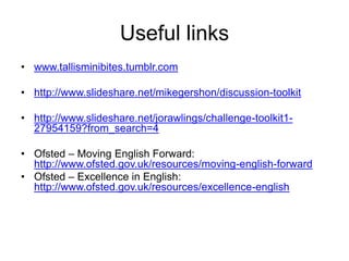 Useful links
• www.tallisminibites.tumblr.com

• http://www.slideshare.net/mikegershon/discussion-toolkit
• http://www.slideshare.net/jorawlings/challenge-toolkit127954159?from_search=4
• Ofsted – Moving English Forward:
http://www.ofsted.gov.uk/resources/moving-english-forward
• Ofsted – Excellence in English:
http://www.ofsted.gov.uk/resources/excellence-english

 