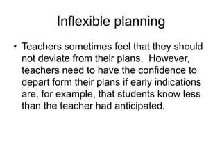 Inflexible planning
• Teachers sometimes feel that they should
not deviate from their plans. However,
teachers need to have the confidence to
depart form their plans if early indications
are, for example, that students know less
than the teacher had anticipated.

 