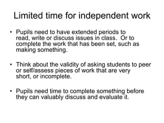 Limited time for independent work
• Pupils need to have extended periods to
read, write or discuss issues in class. Or to
complete the work that has been set, such as
making something.
• Think about the validity of asking students to peer
or self/assess pieces of work that are very
short, or incomplete.
• Pupils need time to complete something before
they can valuably discuss and evaluate it.

 