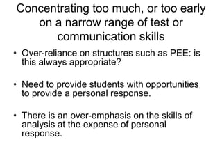 Concentrating too much, or too early
on a narrow range of test or
communication skills
• Over-reliance on structures such as PEE: is
this always appropriate?
• Need to provide students with opportunities
to provide a personal response.
• There is an over-emphasis on the skills of
analysis at the expense of personal
response.

 