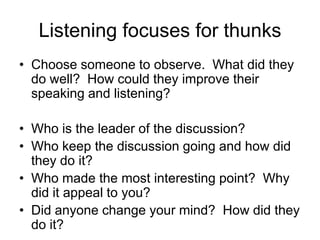 Listening focuses for thunks
• Choose someone to observe. What did they
do well? How could they improve their
speaking and listening?
• Who is the leader of the discussion?
• Who keep the discussion going and how did
they do it?
• Who made the most interesting point? Why
did it appeal to you?
• Did anyone change your mind? How did they
do it?

 