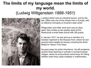 The limits of my language mean the limits of
my world.
(Ludwig Wittgenstein 1889-1951)
Ludwig’s father was an industrial tycoon, and by the
late 1880s was one of the richest men in Europe, with
an effective monopoly on Austria's steel cartel.
Wittgenstein and Hitler were born just six days
apart, they ended up two grades apart at the
Realschule a small state school with 300 pupils.
In January 1917, he was sent as a member of a
howitzer regiment to the Russian front, where he won
several more medals for bravery including the Silver
Medal for Valour, First Class

He gave away his entire inheritance. He left academia
several times teaching in schools in remote Austrian
villages, where he encountered controversy for hitting
children when they made mistakes in mathematics.

 