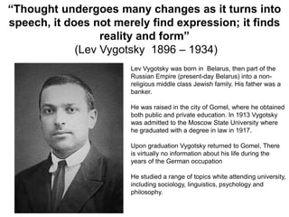 “Thought undergoes many changes as it turns into
speech, it does not merely find expression; it finds
reality and form”
(Lev Vygotsky 1896 – 1934)
Lev Vygotsky was born in Belarus, then part of the
Russian Empire (present-day Belarus) into a nonreligious middle class Jewish family. His father was a
banker.
He was raised in the city of Gomel, where he obtained
both public and private education. In 1913 Vygotsky
was admitted to the Moscow State University where
he graduated with a degree in law in 1917.
Upon graduation Vygotsky returned to Gomel, There
is virtually no information about his life during the
years of the German occupation
He studied a range of topics white attending university,
including sociology, linguistics, psychology and
philosophy.

 
