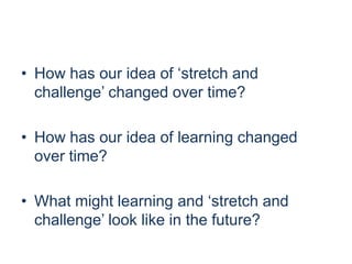 • How has our idea of ‘stretch and
challenge’ changed over time?
• How has our idea of learning changed
over time?
• What might learning and ‘stretch and
challenge’ look like in the future?

 