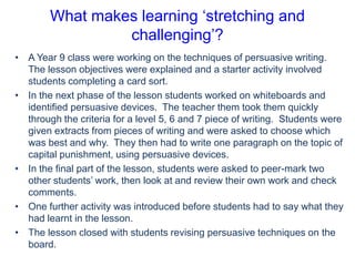 What makes learning ‘stretching and
challenging’?
• A Year 9 class were working on the techniques of persuasive writing.
The lesson objectives were explained and a starter activity involved
students completing a card sort.
• In the next phase of the lesson students worked on whiteboards and
identified persuasive devices. The teacher them took them quickly
through the criteria for a level 5, 6 and 7 piece of writing. Students were
given extracts from pieces of writing and were asked to choose which
was best and why. They then had to write one paragraph on the topic of
capital punishment, using persuasive devices.
• In the final part of the lesson, students were asked to peer-mark two
other students’ work, then look at and review their own work and check
comments.
• One further activity was introduced before students had to say what they
had learnt in the lesson.
• The lesson closed with students revising persuasive techniques on the
board.

 
