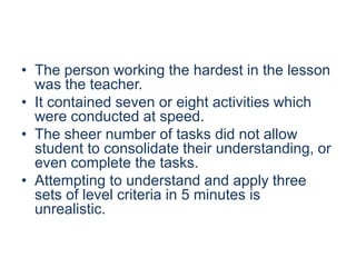 • The person working the hardest in the lesson
was the teacher.
• It contained seven or eight activities which
were conducted at speed.
• The sheer number of tasks did not allow
student to consolidate their understanding, or
even complete the tasks.
• Attempting to understand and apply three
sets of level criteria in 5 minutes is
unrealistic.

 