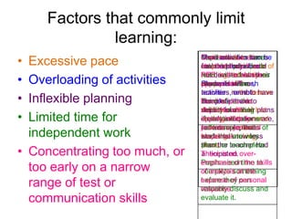 Factors that commonly limit
learning:
•
•
•
•

Excessive pace
Overloading of activities
Inflexible planning
Limited time for
independent work
• Concentrating too much, or
too early on a narrow
range of test or
communication skills

Over-reliance have
Pupilsteacherson be
Teachers sometimes
More need to can
Train activities to
structuresperiods to
extendedtosuchpace of
feel that the as
counterproductive.
respond they should
PEE: write fromthan
read, is thisor discuss
not deviate always
learning, rather their
appropriate? rush
issues in class.
plans. However,
Students will
the pace of the
teachers or not
activities,in the lesson
activities need to have
Need about theto
Think to provide
the confidence
complete them.
students with
validity form their last
depart of asking
Activities should plans
opportunities to orare,
students tothey need
if early as peer
as longindications
provide a personal
self/assess pieces of
for example, that
to to ensure that
response.are very
work thatis taking
students
learning know less
short, or incomplete.
than the
place. teacher had
There is an overanticipated.
emphasis on the to
Pupils need time skills
of analysis at the
complete something
expense of can
before they personal
response.
valuably discuss and
evaluate it.

 