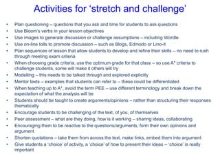 Activities for ‘stretch and challenge’
•
•
•
•
•
•
•
•
•
•
•
•
•
•
•

Plan questioning – questions that you ask and time for students to ask questions
Use Bloom’s verbs in your lesson objectives
Use images to generate discussion or challenge assumptions – including Wordle
Use on-line tolls to promote discussion – such as Blogs, Edmodo or Lino-it
Plan sequences of lesson that allow students to develop and refine their skills – no need to rush
through meeting exam criteria
When choosing grade criteria, use the optimum grade for that class – so use A* criteria to
challenge students, some will make it others will try
Modelling – this needs to be talked through and explored explicitly
Mentor texts – examples that students can refer to – these could be differentiated
When teaching up to A*, avoid the term PEE – use different terminology and break down the
expectation of what the analysis will be
Students should be taught to create arguments/opinions – rather than structuring their responses
thematically
Encourage students to be challenging of the text, of you, of themselves
Peer assessment – what are they doing, how is it working – sharing ideas, collaborating
Encouraging them to be reactive to the questions/arguments, form their own opinions and
argument
Shorten quotations – take them from across the text, make links, embed them into argument
Give students a ‘choice’ of activity, a ‘choice’ of how to present their ideas – ‘choice’ is really
important

 