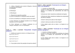 2 – Utiliza o Geogebra para construir triângulos, indicando
as amplitudes dos ângulos.
a) Acutângulo
b) Rectângulo
c) Obtusângulo
3 – Responde às seguintes questões:
a) Como se classificam os triângulos quanto aos lados?
b) Como se classificam os triângulos quantos aos lados?
c) Como distingues um triângulo escaleno de um triângulo
isósceles ou de um equilátero?
d) Como distingues um triângulo acutângulo de um
triângulo rectângulo ou de um obtusângulo?
Tarefa 2 – utiliza o apontador “Desigualdade triangular
(geogebra)”
1 – Verifica se é possível construir um triângulo tal que:
a) a= 6, b= 3 e c= 2
b) a= 5, b= 3 e c= 4
c) a= 6, b= 4 e c= 2
d) a= 2, b= 3 e c= 1
2 – O que podes concluir dos exemplos do exercício anterior?
Tarefa 3 – utiliza o apontador “Construção de um triângulo -
lados e área (geogebra)”
1 – Constrói um triângulo ABC.
a) Indica os valores das medidas das amplitudes dos ângulos
internos e as medidas dos comprimentos dos lados do
triângulo.
b) Escreve por ordem crescente as amplitudes dos ângulos.
c) Escreve por ordem crescente as medidas dos comprimentos
dos lados do triângulo.
d) Qual é o lado que se opõe ao maior ângulo?
e) Qual é o lado que se opõe ao menor ângulo?
f) Que relação existe entre os lados e os ângulos de um
triângulo?
Tarefa 4 – utiliza o apontador “Construção de um triângulo
equilátero (geogebra)”
1 – Constrói um triângulo equilátero.
a) Indica os valores das medidas das amplitudes dos ângulos
internos e as medidas dos comprimentos dos lados do
triângulo.
b) Que relação existe entre os lados e os ângulos de um
triângulo equilátero?
 
