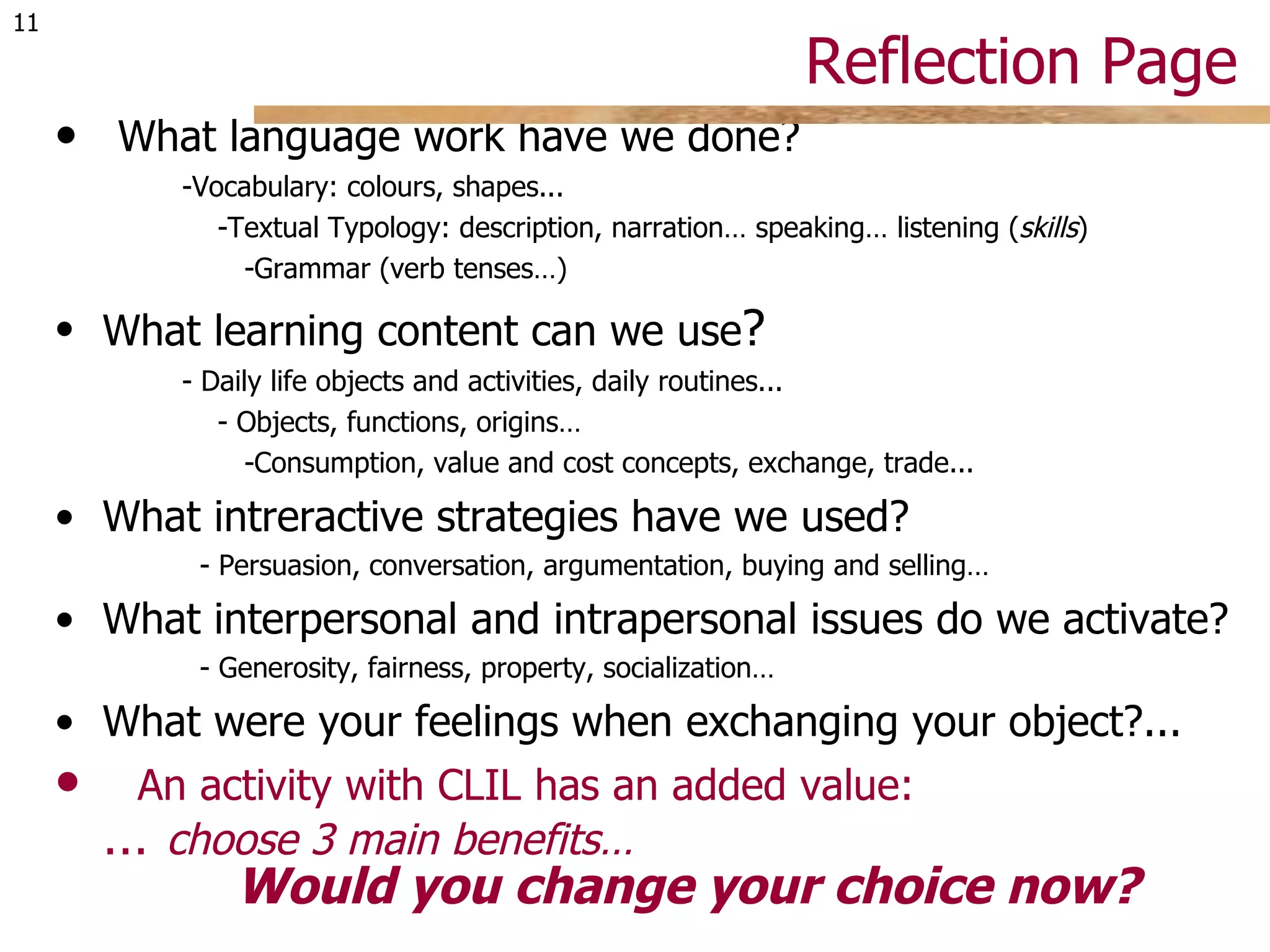 Reflection Page  What language work have we done? -Vocabulary: colours, shapes... -Textual Typology: description, narration… speaking… listening ( skills ) -Grammar (verb tenses…) What learning content can we use ? - Daily life objects and activities, daily routines... - Objects, functions, origins… -Consumption, value and cost concepts, exchange, trade... What intreractive strategies have we used? - Persuasion, conversation, argumentation, buying and selling… What interpersonal and intrapersonal issues do we activate? - Generosity, fairness, property, socialization… What were your feelings when exchanging your object?... An activity with CLIL has an added value:  …  choose 3 main benefits…   Would you change your choice now? 