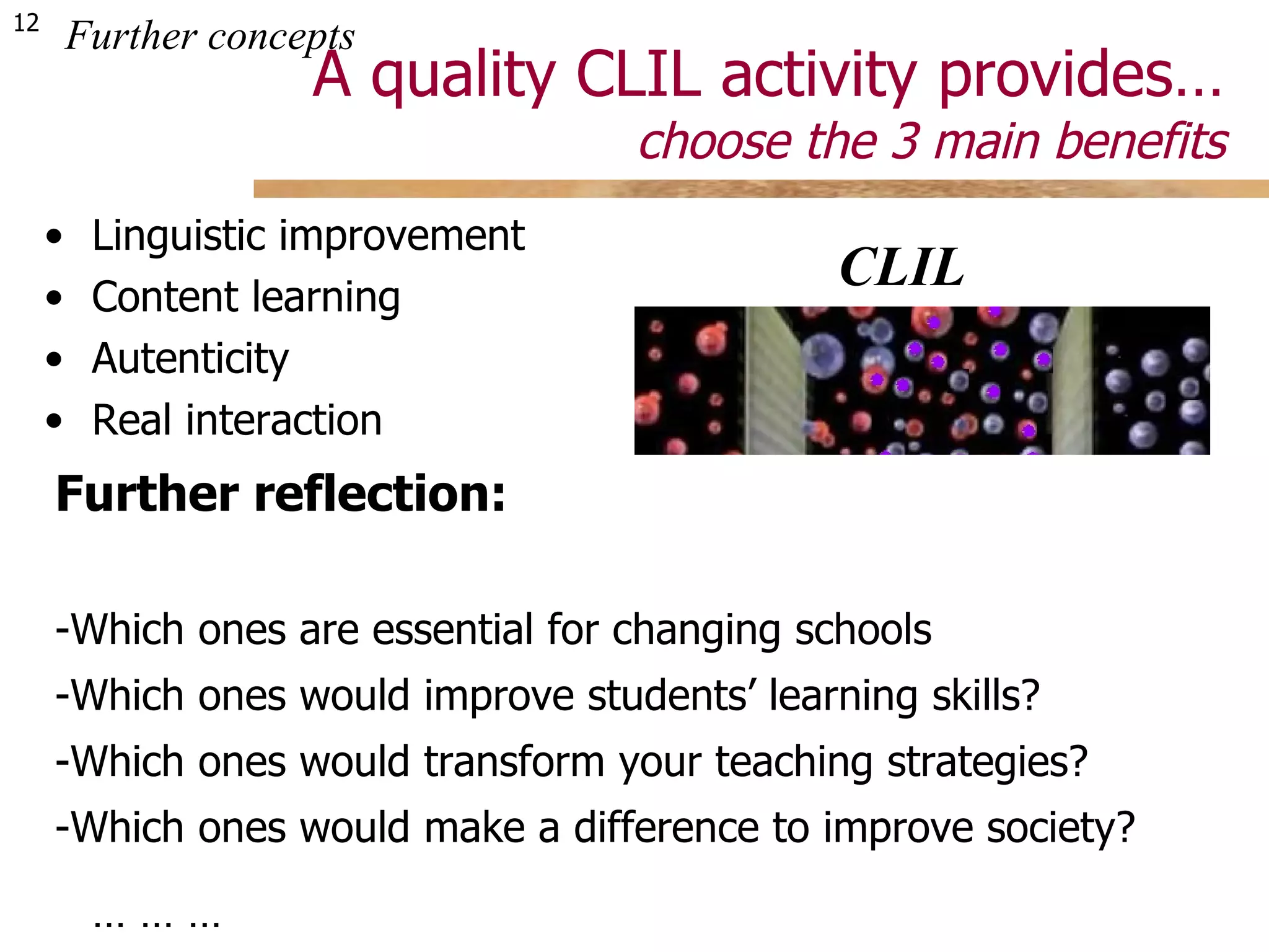 A quality CLIL activity provides… choose the 3 main benefits Linguistic improvement Content learning Autenticity Real interaction Developing competencies Building cognitive processes Cultural exploration  Educational socialization Collaborative techniques Attitudinal orientation  … … …  … … … Further concepts Would you change your choice now? Further reflection: -Which ones are essential for changing schools -Which ones would improve students’ learning skills? -Which ones would transform your teaching strategies? -Which ones would make a difference to improve society? Integrating activities  bring new added values... CLIL Language Content 