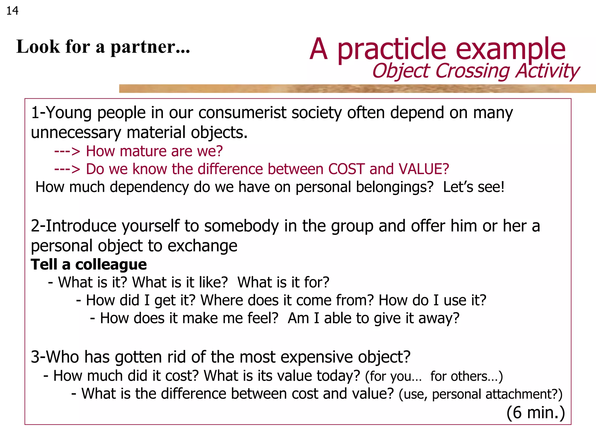 A practicle example  Look for a partner... 1- Young people in our consumerist society often depend on many unnecessary material objects.   --->  How mature are we?   ---> Do we know the difference between COST and VALUE?   How much dependency do we have on personal belongings?  Let’s see! 2- Introduce yourself to somebody in the group and offer him or her a personal object to exchange Tell a colleague -  What is it? What is it like?  What is it for?  -  How did I get it? Where does it come from? How do I use it?  -  How does it make me feel?  Am I able to give it away?   3-Who has gotten rid of the most expensive object? - How much did it cost? What is its value today?  (for you…  for others…)   - What is the difference between cost and value?  (use, personal attachment?)   (6 min.) Object Crossing Activity  