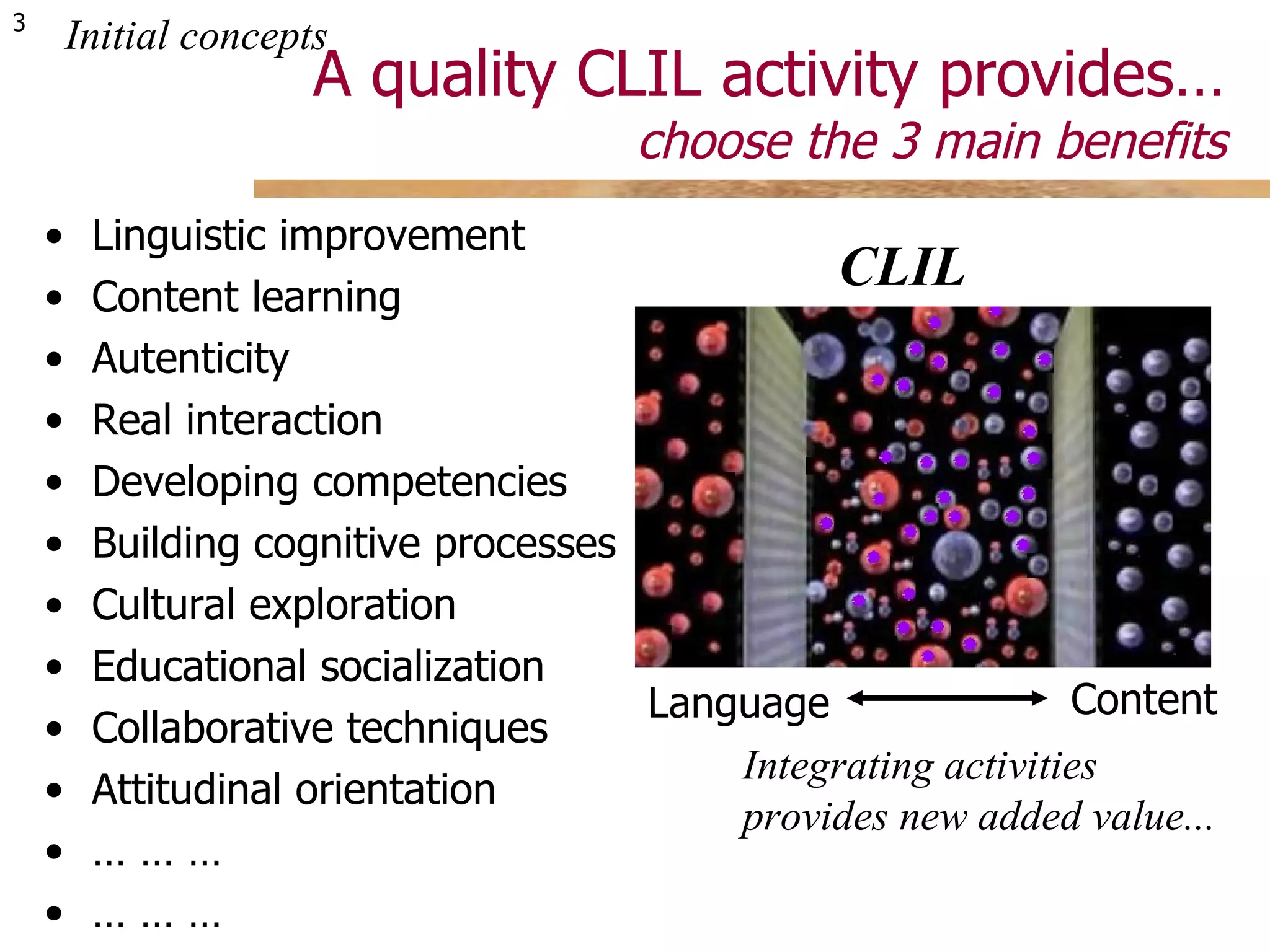 A quality CLIL activity provides… choose the 3 main benefits Linguistic improvement Content learning Autenticity Real interaction Developing competencies Building cognitive processes Cultural exploration  Educational socialization Collaborative techniques Attitudinal orientation … … …  … … … Initial concepts Integrating activities  provides new added value... CLIL Language Content 