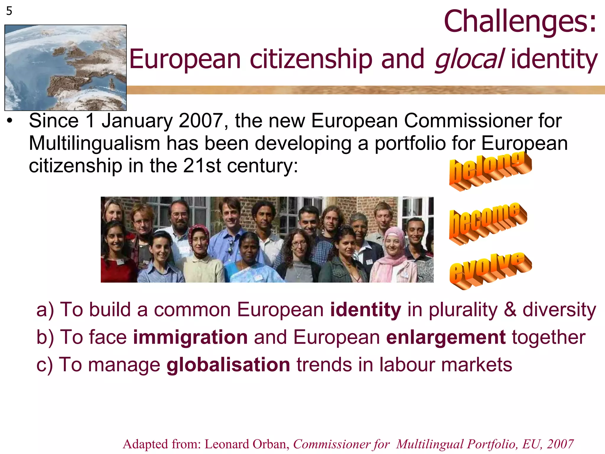Challenges:   European citizenship and  glocal  identity Since 1 January 2007, the new European Commissioner for Multilingualism has been developing a portfolio for European citizenship in the 21st century: a) To build a common European  identity  in plurality & diversity b) To face  immigration  and European  enlargement  together c) To manage  globalisation  trends in labour markets Adapted from: Leonard Orban,  Commissioner for  Multilingual Portfolio, EU, 2007 belong become evolve 