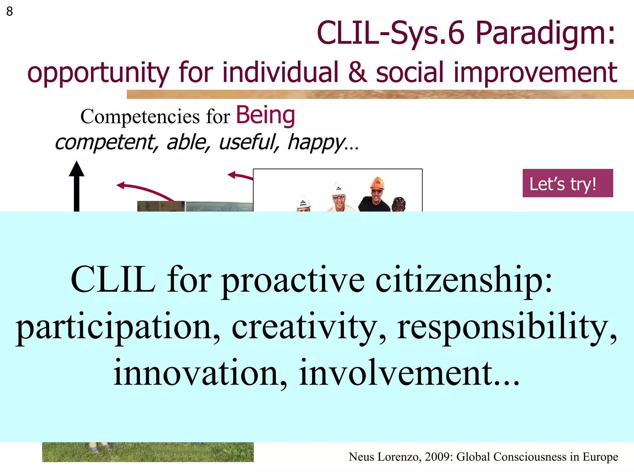 CLIL-Sys.6 Paradigm:   opportunity for individual & social improvement Neus Lorenzo, 2009: Global Consciousness in Europe Let’s try! CLIL for proactive citizenship:  participation, creativity, responsibility, innovation, involvement... transformation sharing learning Competition to  Have things, information, friends ... Competencies for  Being competent, able, useful, happy ... 